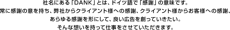 社名にある「DANK」とは、ドイツ語で「感謝」の意味です。常に感謝の意を持ち、弊社からクライアント様への感謝、クライアント様からお客様への感謝、あらゆる感謝を形にして、良い広告を創っていきたい。そんな想いを持って仕事をさせていただきます。